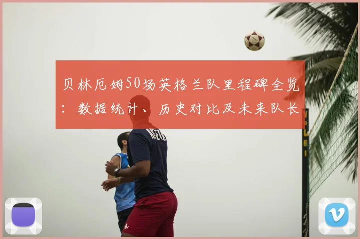 贝林厄姆50场英格兰队里程碑全览：数据统计、历史对比及未来队长前景深度探讨