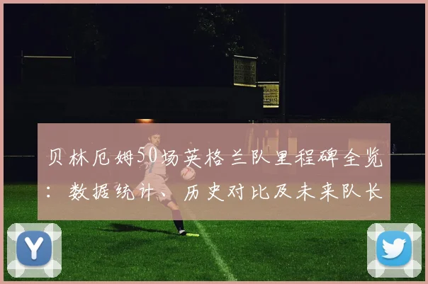 贝林厄姆50场英格兰队里程碑全览：数据统计、历史对比及未来队长前景深度探讨